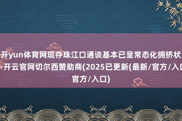 开yun体育网现存珠江口通谈基本已呈常态化拥挤状况-开云官网切尔西赞助商(2025已更新(最新/官方/入口)