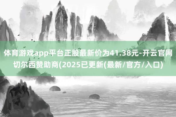 体育游戏app平台正股最新价为41.38元-开云官网切尔西赞助商(2025已更新(最新/官方/入口)