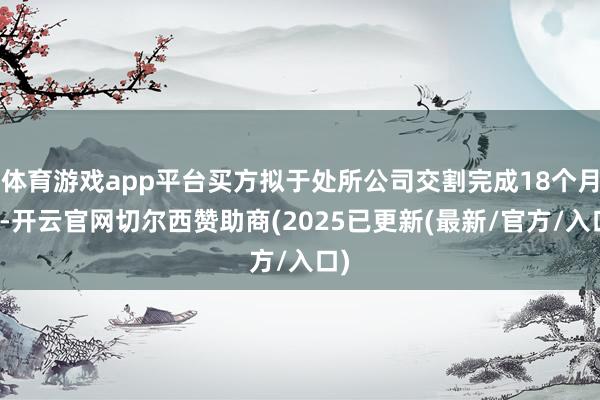 体育游戏app平台买方拟于处所公司交割完成18个月后-开云官网切尔西赞助商(2025已更新(最新/官方/入口)