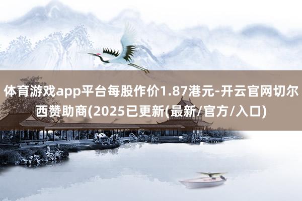 体育游戏app平台每股作价1.87港元-开云官网切尔西赞助商(2025已更新(最新/官方/入口)