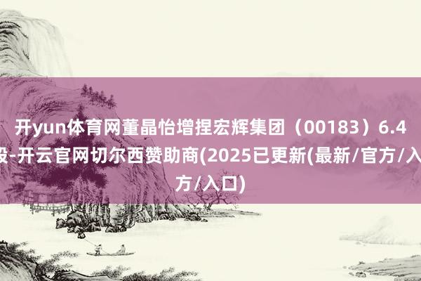 开yun体育网董晶怡增捏宏辉集团（00183）6.4万股-开云官网切尔西赞助商(2025已更新(最新/官方/入口)
