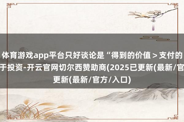 体育游戏app平台只好谈论是“得到的价值＞支付的价钱”等于投资-开云官网切尔西赞助商(2025已更新(最新/官方/入口)