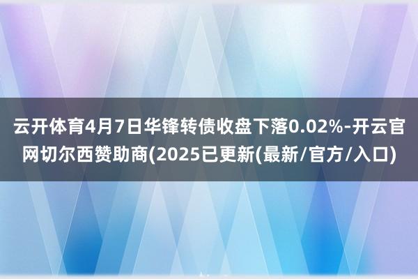 云开体育4月7日华锋转债收盘下落0.02%-开云官网切尔西赞助商(2025已更新(最新/官方/入口)