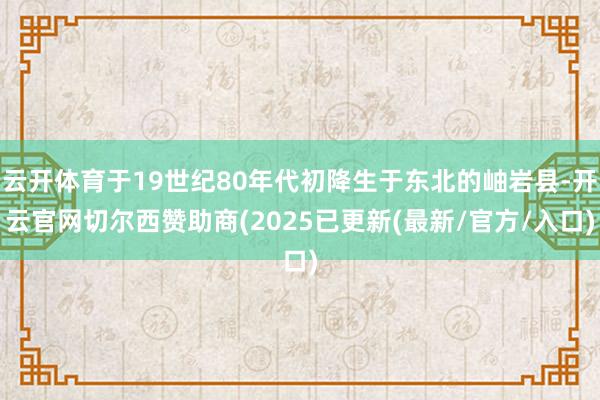 云开体育于19世纪80年代初降生于东北的岫岩县-开云官网切尔西赞助商(2025已更新(最新/官方/入口)