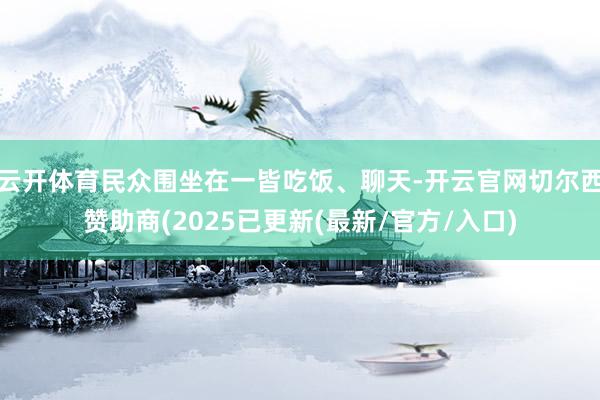 云开体育民众围坐在一皆吃饭、聊天-开云官网切尔西赞助商(2025已更新(最新/官方/入口)