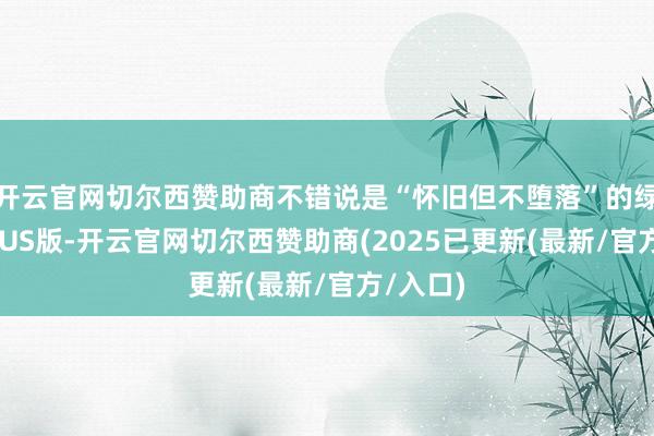 开云官网切尔西赞助商不错说是“怀旧但不堕落”的绿皮车PLUS版-开云官网切尔西赞助商(2025已更新(最新/官方/入口)