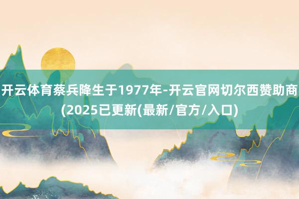 开云体育蔡兵降生于1977年-开云官网切尔西赞助商(2025已更新(最新/官方/入口)
