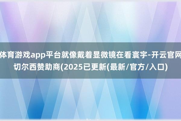 体育游戏app平台就像戴着显微镜在看寰宇-开云官网切尔西赞助商(2025已更新(最新/官方/入口)
