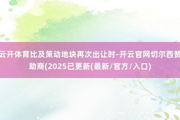 云开体育比及策动地块再次出让时-开云官网切尔西赞助商(2025已更新(最新/官方/入口)