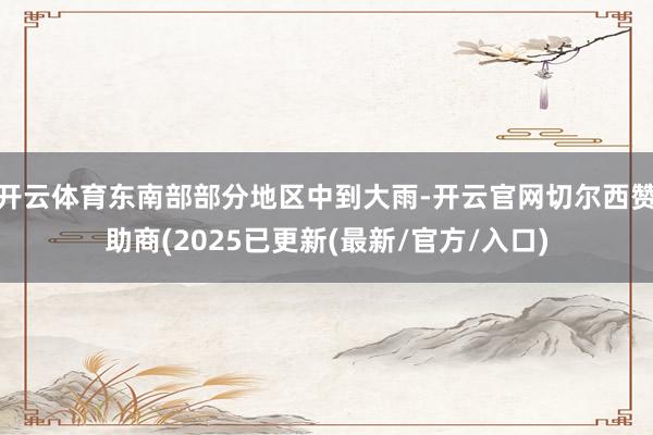 开云体育东南部部分地区中到大雨-开云官网切尔西赞助商(2025已更新(最新/官方/入口)