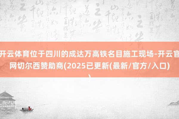 开云体育位于四川的成达万高铁名目施工现场-开云官网切尔西赞助商(2025已更新(最新/官方/入口)