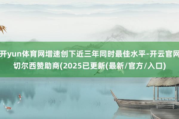 开yun体育网增速创下近三年同时最佳水平-开云官网切尔西赞助商(2025已更新(最新/官方/入口)