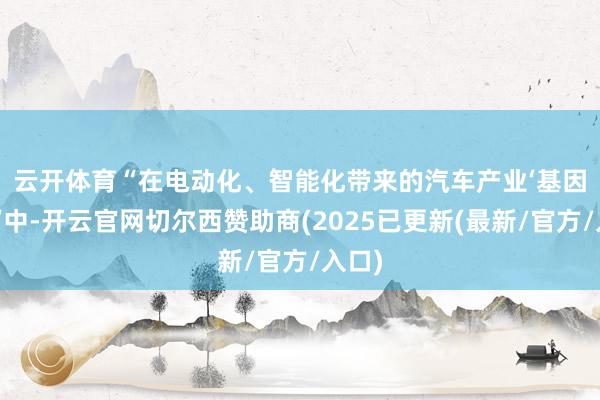 云开体育　　“在电动化、智能化带来的汽车产业‘基因突变’中-开云官网切尔西赞助商(2025已更新(最新/官方/入口)