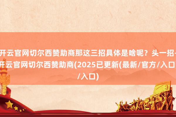 开云官网切尔西赞助商那这三招具体是啥呢？头一招-开云官网切尔西赞助商(2025已更新(最新/官方/入口)