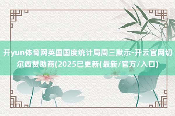 开yun体育网　　英国国度统计局周三默示-开云官网切尔西赞助商(2025已更新(最新/官方/入口)