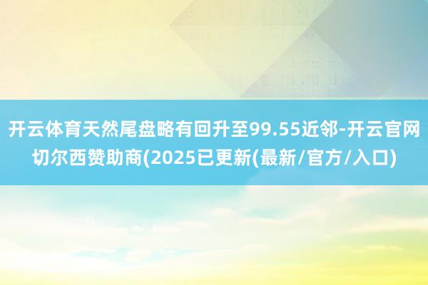 开云体育天然尾盘略有回升至99.55近邻-开云官网切尔西赞助商(2025已更新(最新/官方/入口)