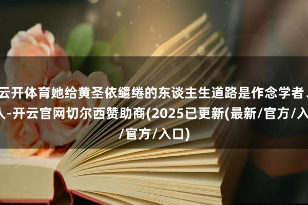 云开体育她给黄圣依缱绻的东谈主生道路是作念学者、众人-开云官网切尔西赞助商(2025已更新(最新/官方/入口)
