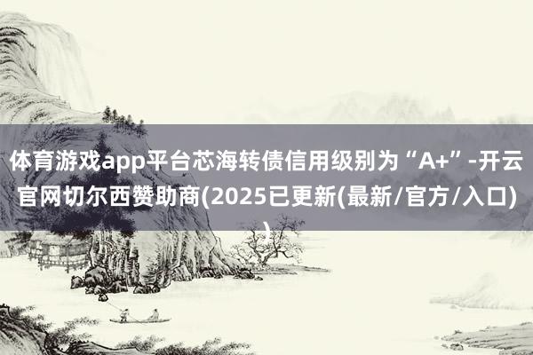 体育游戏app平台芯海转债信用级别为“A+”-开云官网切尔西赞助商(2025已更新(最新/官方/入口)