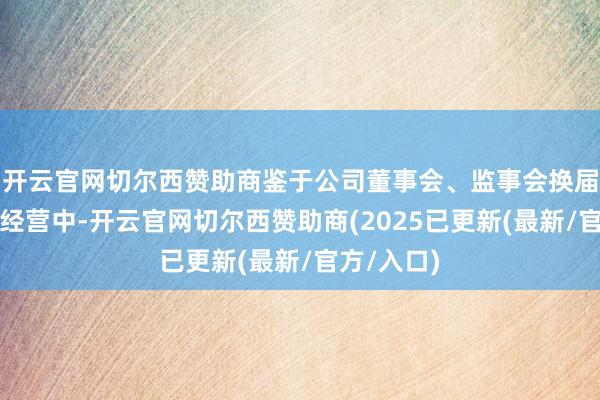 开云官网切尔西赞助商鉴于公司董事会、监事会换届使命尚在经营中-开云官网切尔西赞助商(2025已更新(最新/官方/入口)