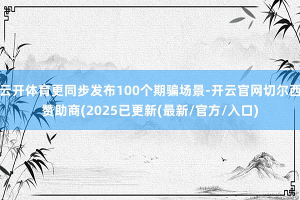 云开体育更同步发布100个期骗场景-开云官网切尔西赞助商(2025已更新(最新/官方/入口)