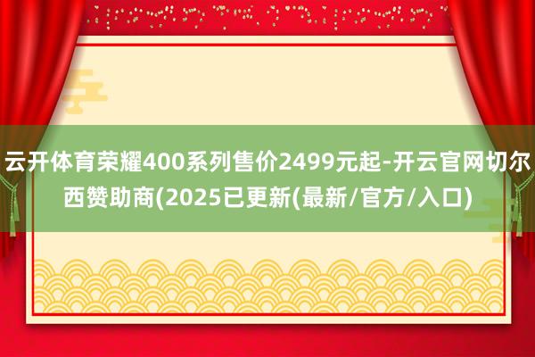 云开体育荣耀400系列售价2499元起-开云官网切尔西赞助商(2025已更新(最新/官方/入口)