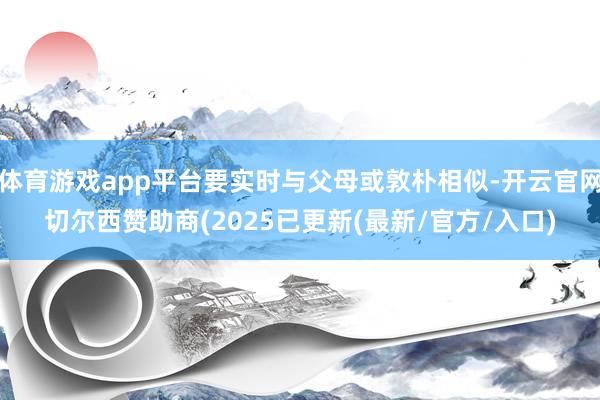 体育游戏app平台要实时与父母或敦朴相似-开云官网切尔西赞助商(2025已更新(最新/官方/入口)