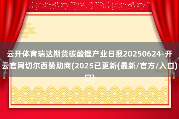 云开体育瑞达期货碳酸锂产业日报20250624-开云官网切尔西赞助商(2025已更新(最新/官方/入口)