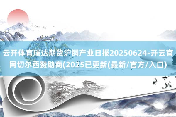 云开体育瑞达期货沪铜产业日报20250624-开云官网切尔西赞助商(2025已更新(最新/官方/入口)