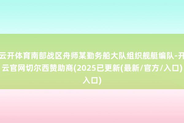 云开体育南部战区舟师某勤务船大队组织舰艇编队-开云官网切尔西赞助商(2025已更新(最新/官方/入口)