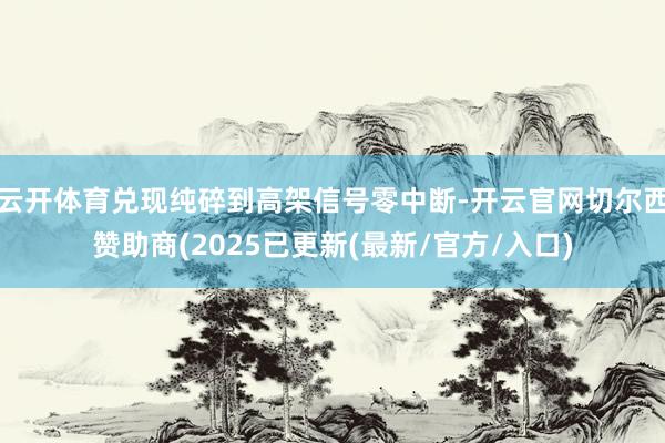 云开体育兑现纯碎到高架信号零中断-开云官网切尔西赞助商(2025已更新(最新/官方/入口)