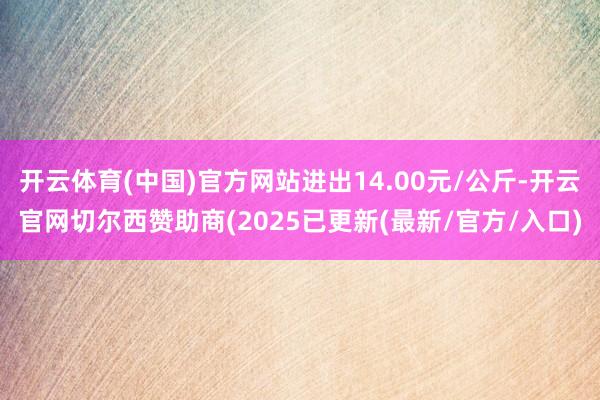 开云体育(中国)官方网站进出14.00元/公斤-开云官网切尔西赞助商(2025已更新(最新/官方/入口)