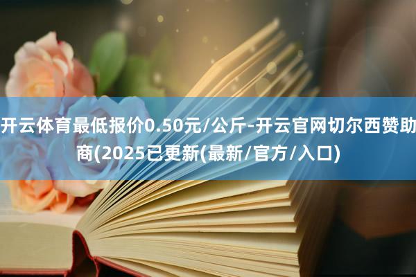 开云体育最低报价0.50元/公斤-开云官网切尔西赞助商(2025已更新(最新/官方/入口)