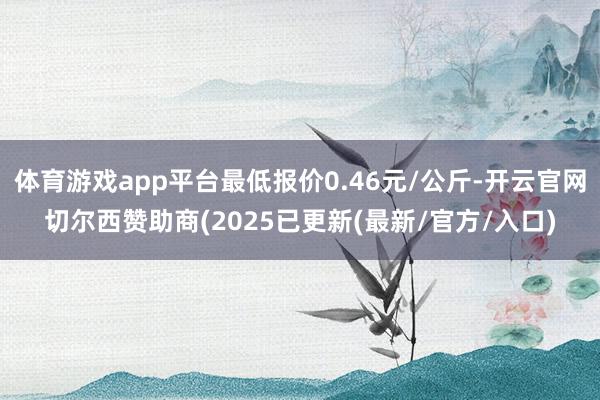 体育游戏app平台最低报价0.46元/公斤-开云官网切尔西赞助商(2025已更新(最新/官方/入口)