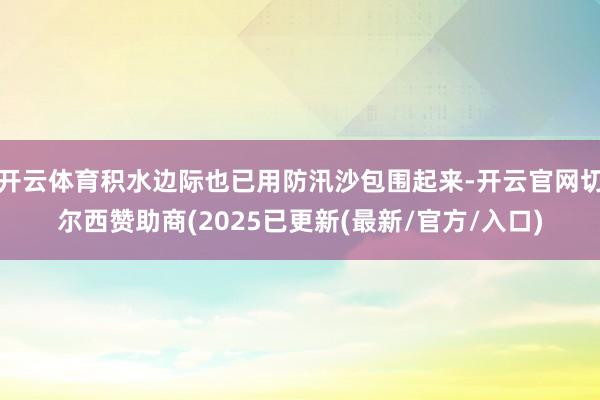 开云体育积水边际也已用防汛沙包围起来-开云官网切尔西赞助商(2025已更新(最新/官方/入口)