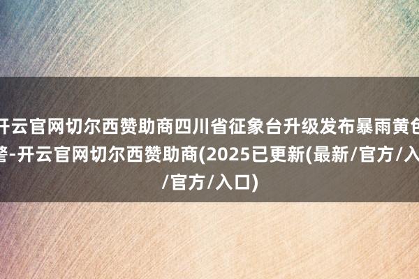 开云官网切尔西赞助商四川省征象台升级发布暴雨黄色预警-开云官网切尔西赞助商(2025已更新(最新/官方/入口)