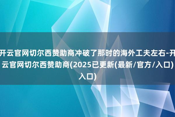 开云官网切尔西赞助商冲破了那时的海外工夫左右-开云官网切尔西赞助商(2025已更新(最新/官方/入口)