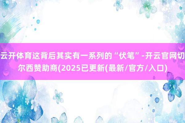 云开体育这背后其实有一系列的“伏笔”-开云官网切尔西赞助商(2025已更新(最新/官方/入口)