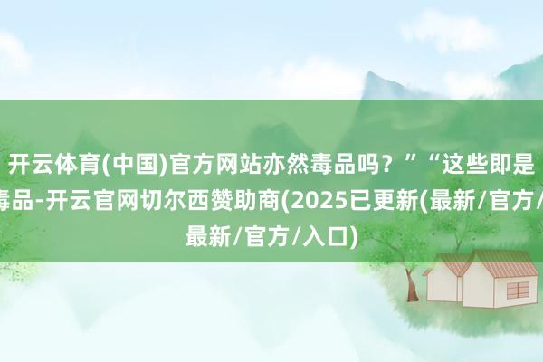 开云体育(中国)官方网站亦然毒品吗？”“这些即是新式毒品-开云官网切尔西赞助商(2025已更新(最新/官方/入口)