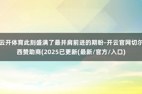 云开体育此刻盛满了最并肩前进的期盼-开云官网切尔西赞助商(2025已更新(最新/官方/入口)