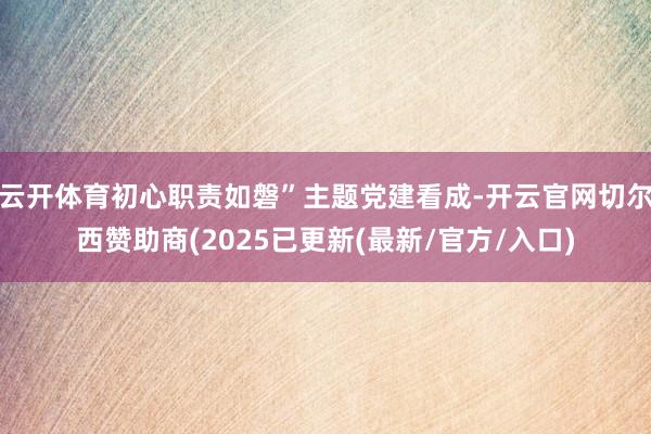 云开体育初心职责如磐”主题党建看成-开云官网切尔西赞助商(2025已更新(最新/官方/入口)
