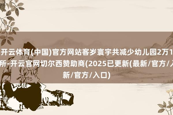 开云体育(中国)官方网站客岁寰宇共减少幼儿园2万1100所-开云官网切尔西赞助商(2025已更新(最新/官方/入口)