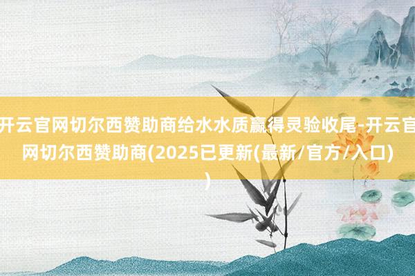 开云官网切尔西赞助商给水水质赢得灵验收尾-开云官网切尔西赞助商(2025已更新(最新/官方/入口)