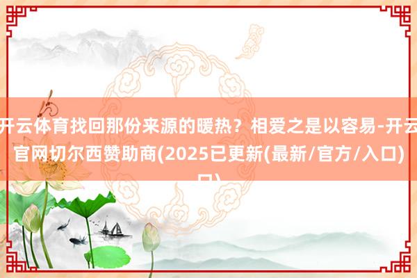 开云体育找回那份来源的暖热？相爱之是以容易-开云官网切尔西赞助商(2025已更新(最新/官方/入口)